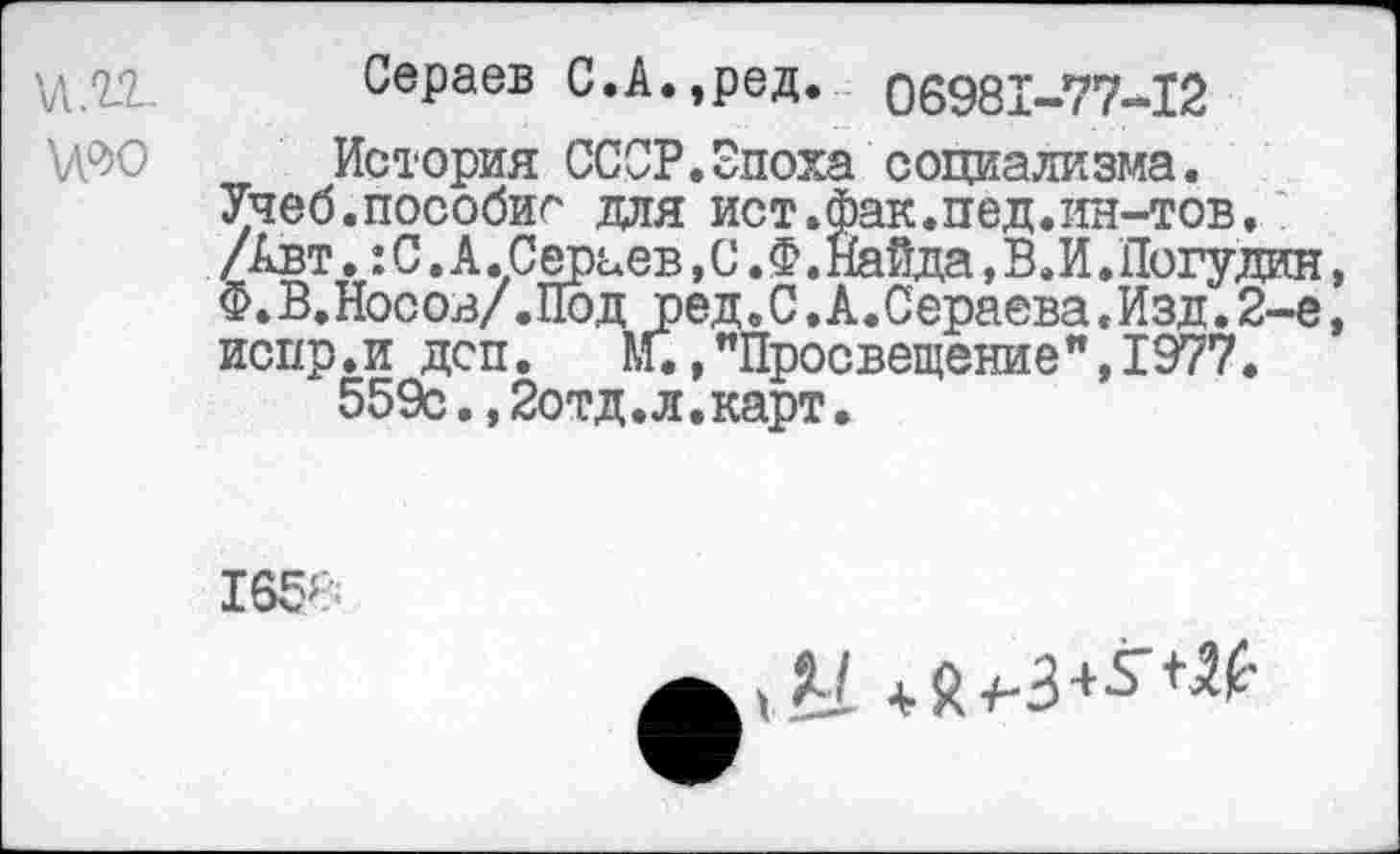 ﻿Сераев С.А.,ред. 06981-77-12
\Л9О История СССР.Эпоха социализма. Учеб.пособие для ист.Фак.пед.ин-тов. /Авт.: С .А .Сераев, С. Ф. Найда, В.И. Погудин, Ф. В. Нос ов/. Под ред. С. А. Сераева. Изд.2-е, испр.и дсп. КГ. »"Просвещение", 1977.
559с.,2отд.л.карт.
165>
